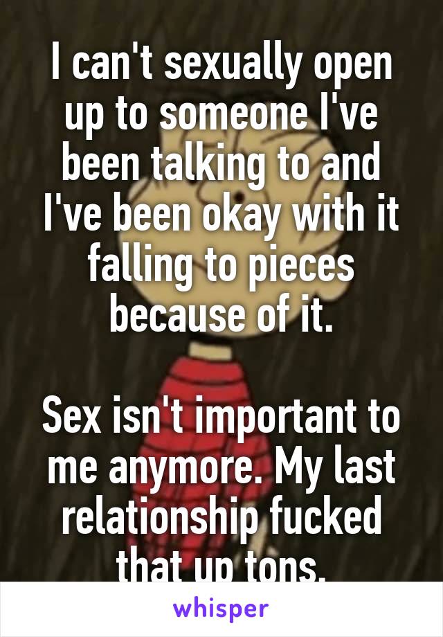 I can't sexually open up to someone I've been talking to and I've been okay with it falling to pieces because of it.

Sex isn't important to me anymore. My last relationship fucked that up tons.