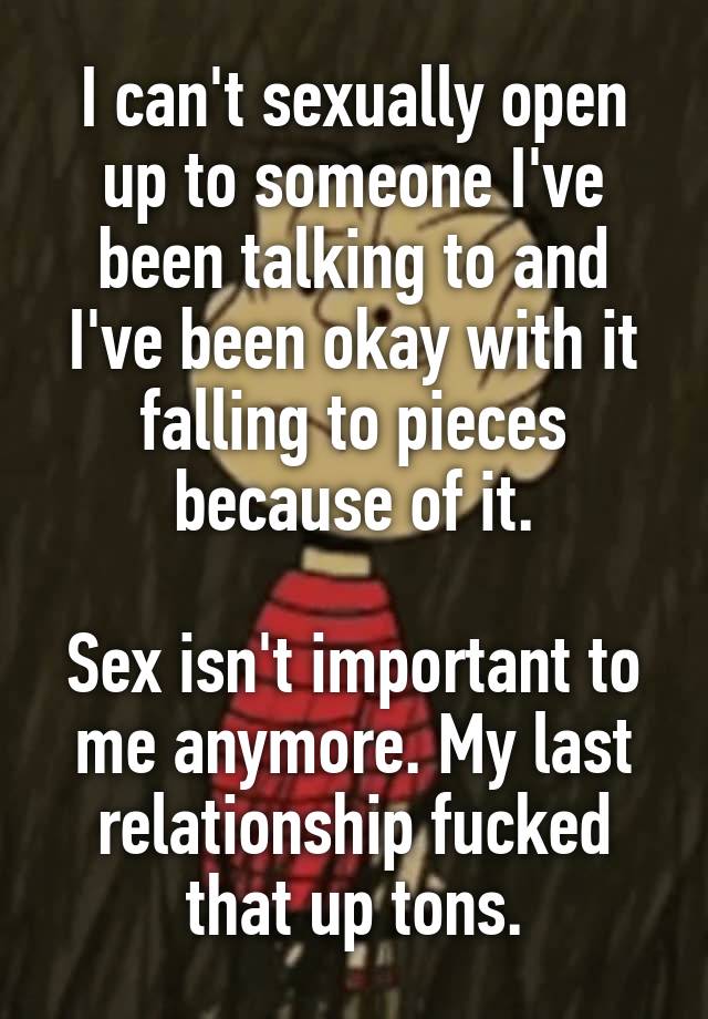 I can't sexually open up to someone I've been talking to and I've been okay with it falling to pieces because of it.

Sex isn't important to me anymore. My last relationship fucked that up tons.