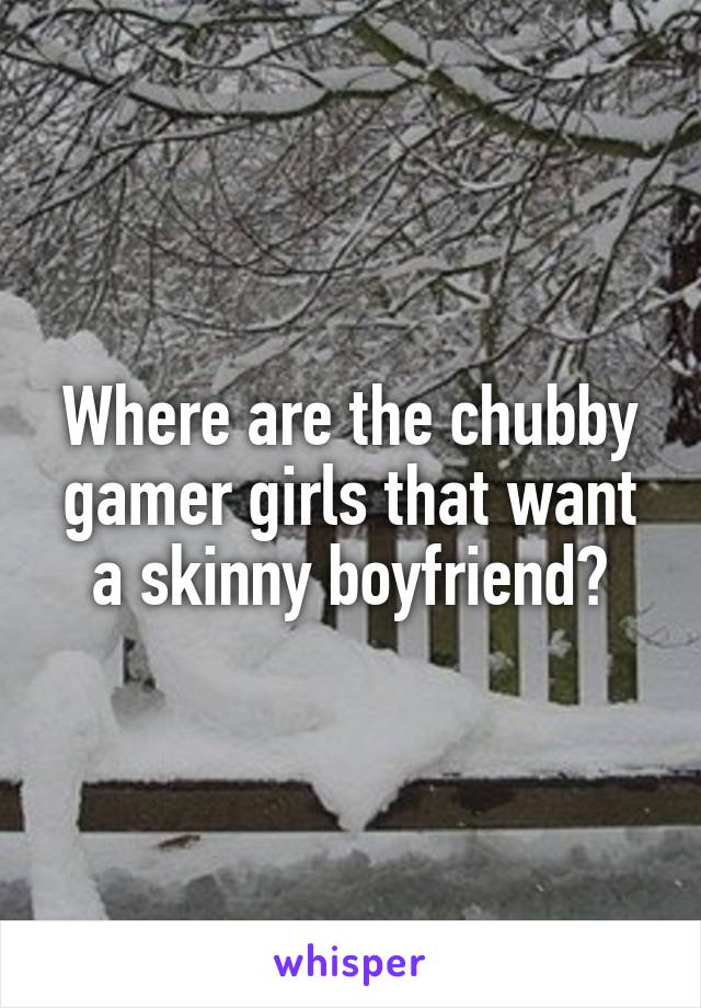 Where are the chubby gamer girls that want a skinny boyfriend?