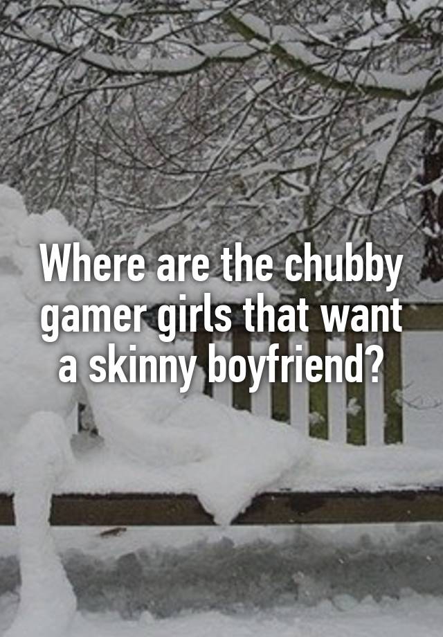 Where are the chubby gamer girls that want a skinny boyfriend?