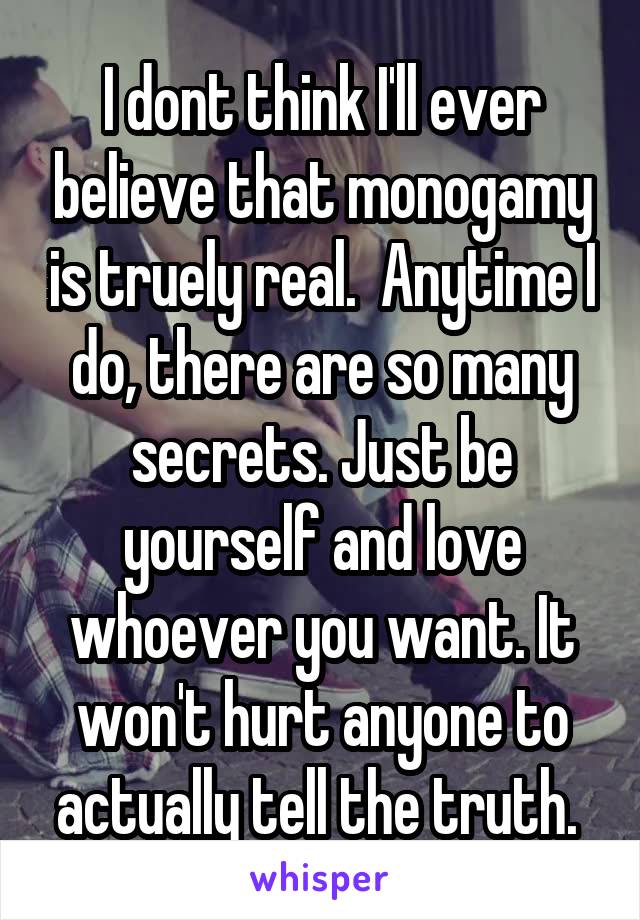 I dont think I'll ever believe that monogamy is truely real.  Anytime I do, there are so many secrets. Just be yourself and love whoever you want. It won't hurt anyone to actually tell the truth. 