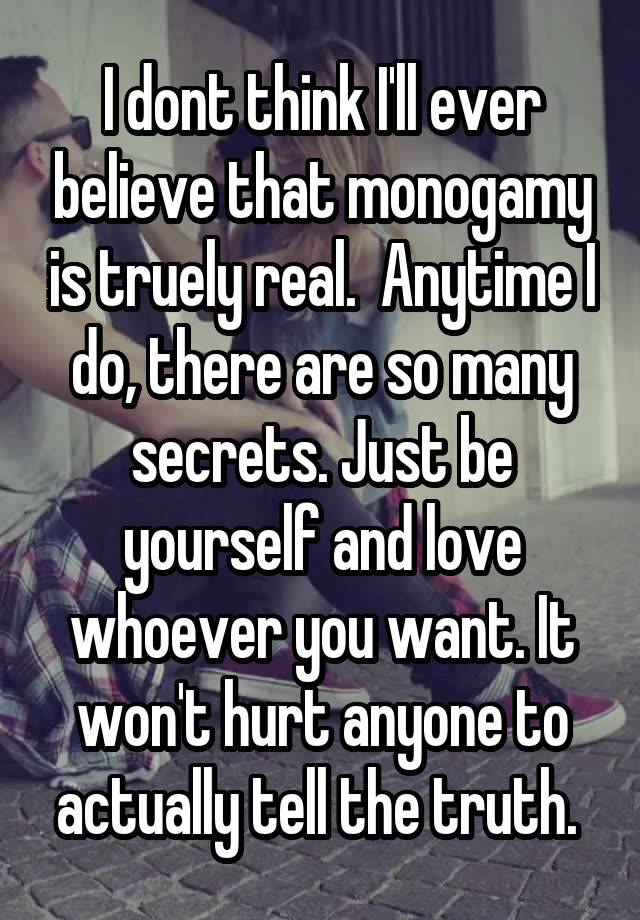 I dont think I'll ever believe that monogamy is truely real.  Anytime I do, there are so many secrets. Just be yourself and love whoever you want. It won't hurt anyone to actually tell the truth. 