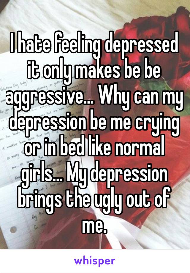 I hate feeling depressed it only makes be be aggressive… Why can my depression be me crying or in bed like normal girls… My depression brings the ugly out of me.