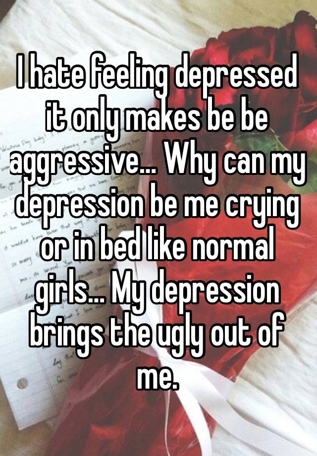 I hate feeling depressed it only makes be be aggressive… Why can my depression be me crying or in bed like normal girls… My depression brings the ugly out of me.