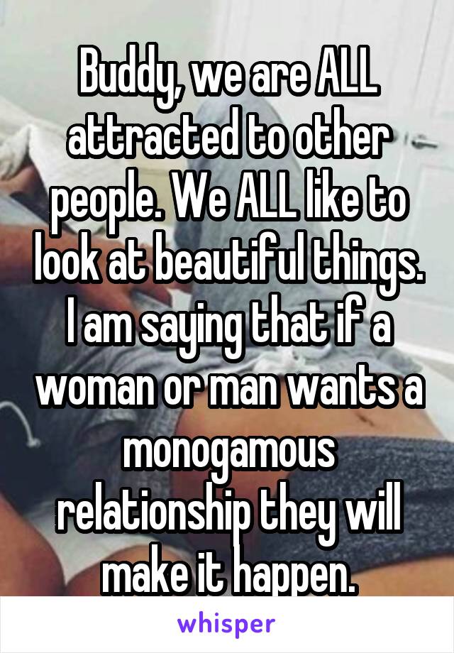 Buddy, we are ALL attracted to other people. We ALL like to look at beautiful things. I am saying that if a woman or man wants a monogamous relationship they will make it happen.