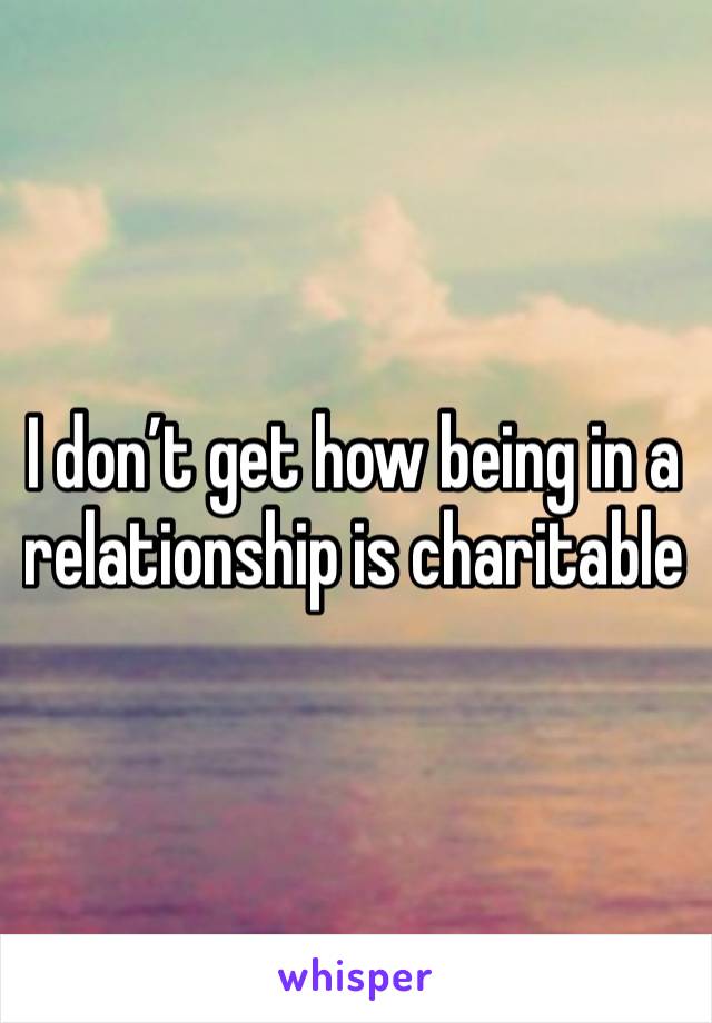 I don’t get how being in a relationship is charitable