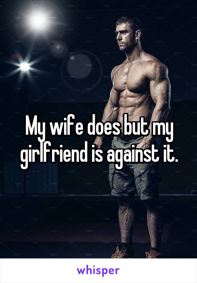 My wife does but my girlfriend is against it.