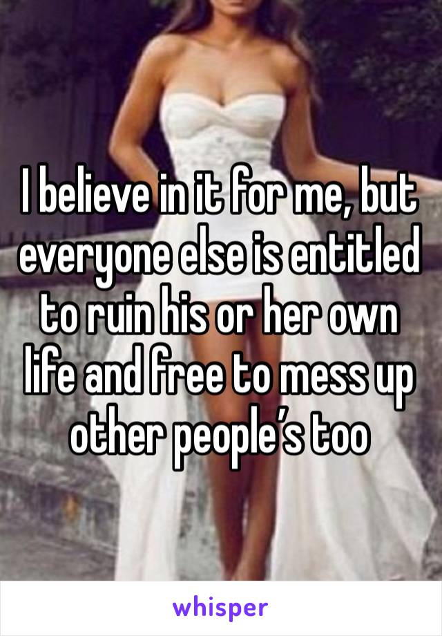 I believe in it for me, but everyone else is entitled to ruin his or her own life and free to mess up other people’s too