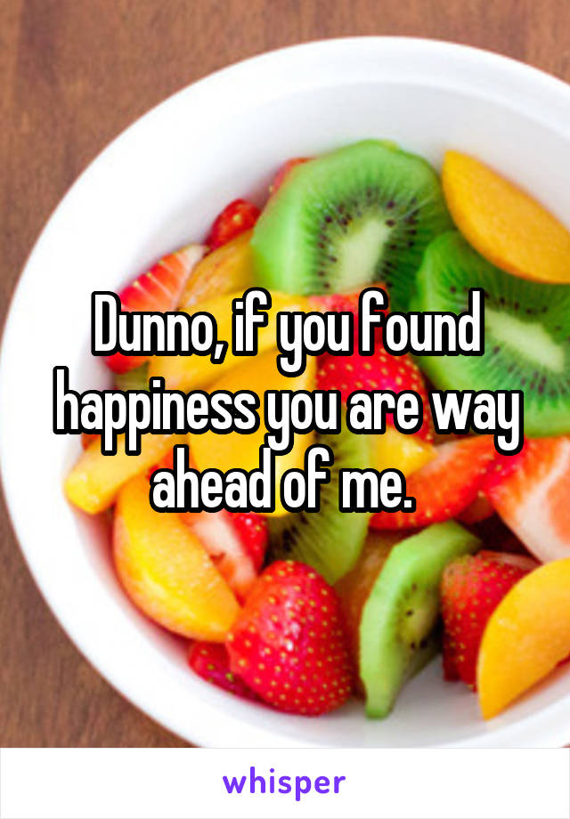 Dunno, if you found happiness you are way ahead of me. 