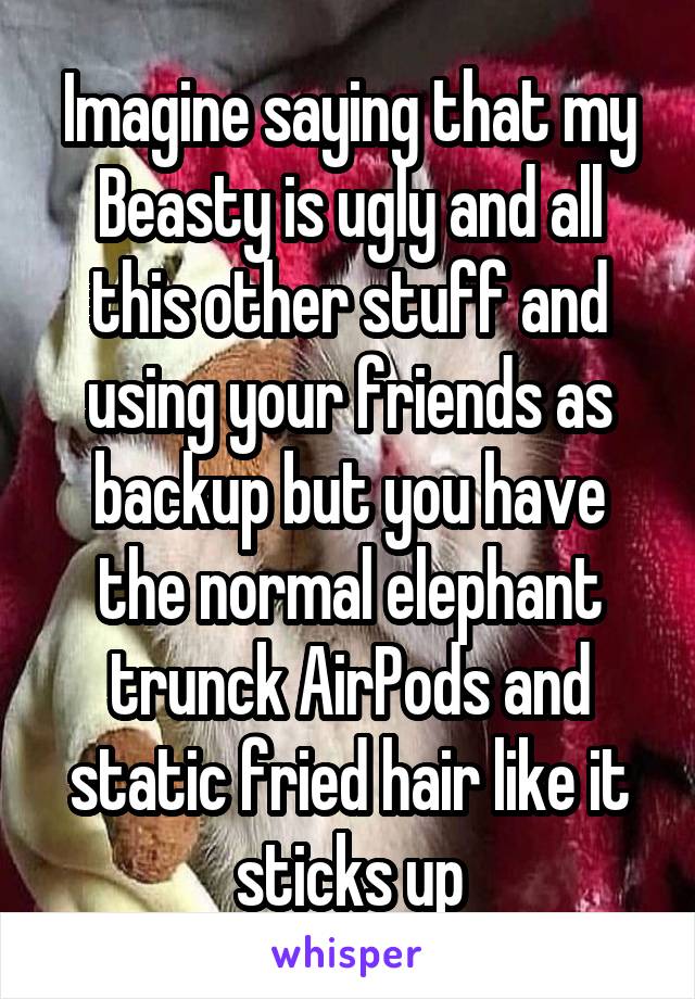 Imagine saying that my Beasty is ugly and all this other stuff and using your friends as backup but you have the normal elephant trunck AirPods and static fried hair like it sticks up