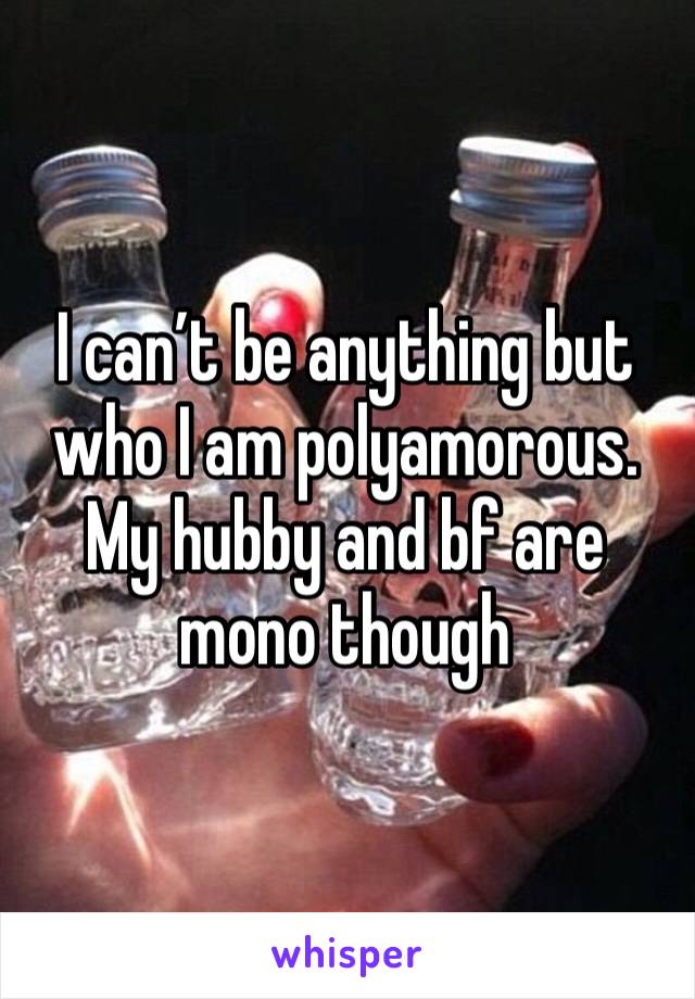 I can’t be anything but who I am polyamorous. My hubby and bf are mono though 