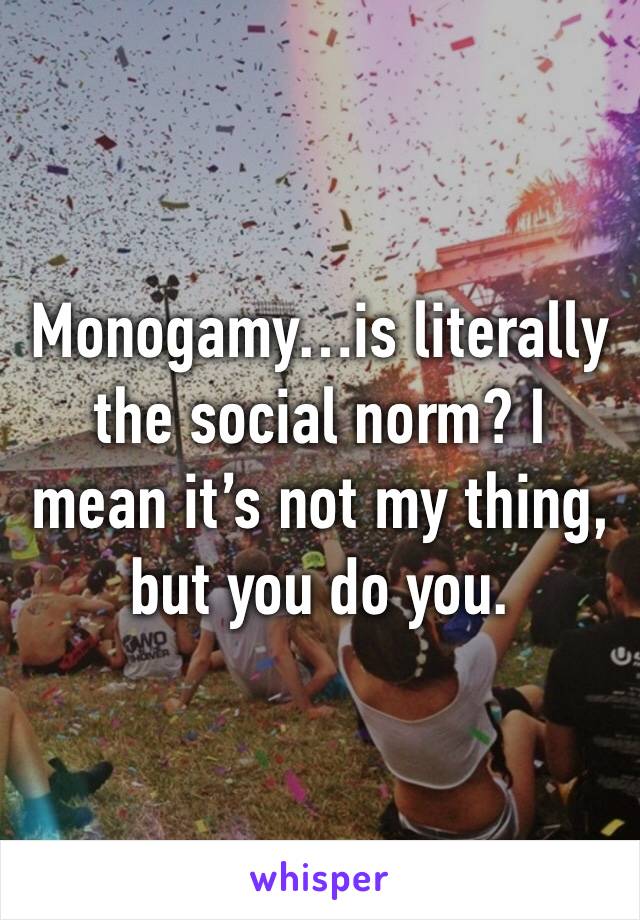 Monogamy…is literally the social norm? I mean it’s not my thing, but you do you.