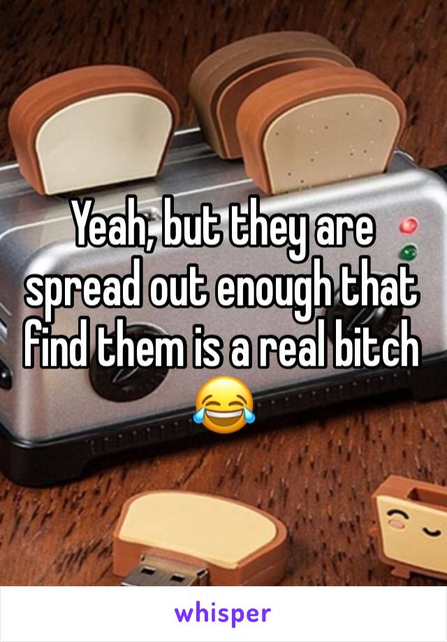 Yeah, but they are spread out enough that find them is a real bitch 😂