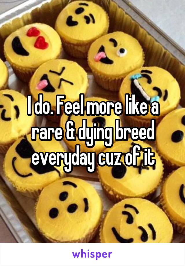 I do. Feel more like a rare & dying breed everyday cuz of it