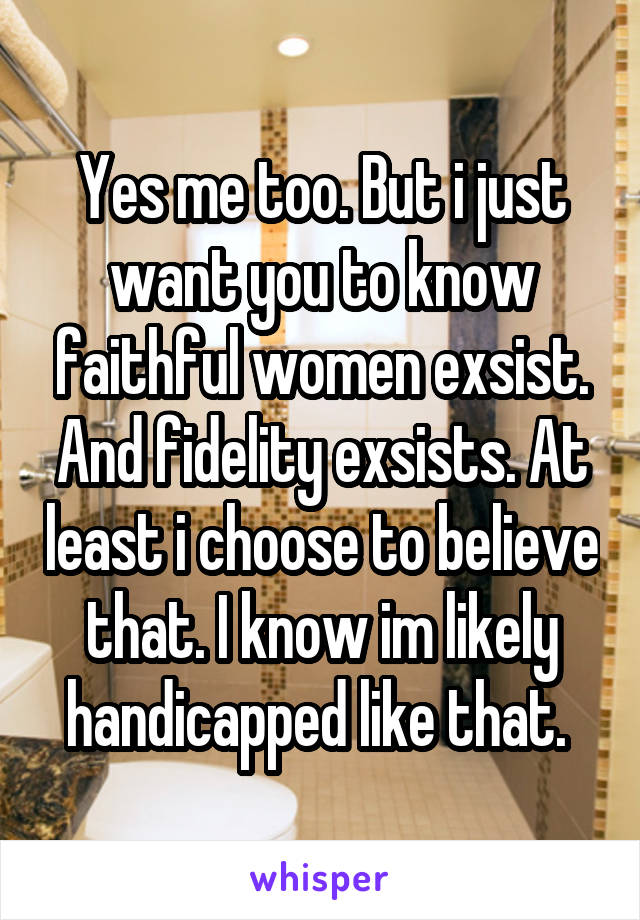 Yes me too. But i just want you to know faithful women exsist. And fidelity exsists. At least i choose to believe that. I know im likely handicapped like that. 