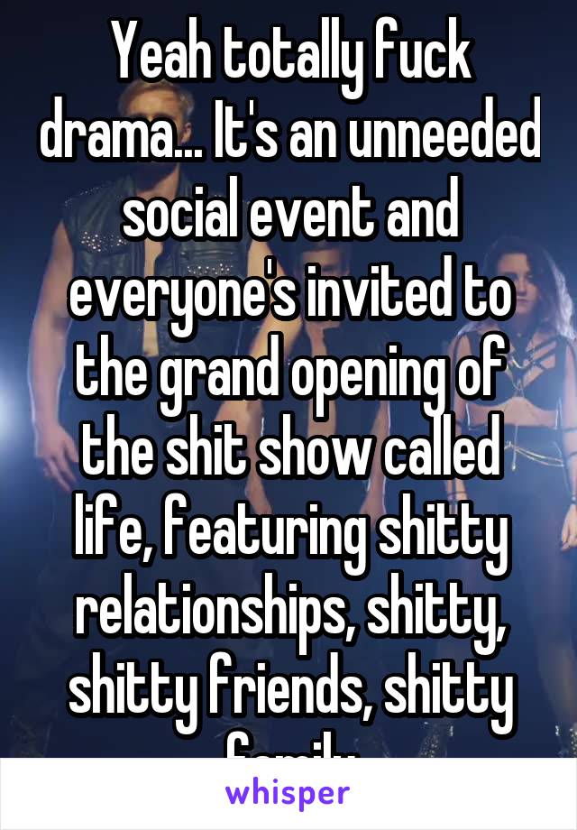 Yeah totally fuck drama... It's an unneeded social event and everyone's invited to the grand opening of the shit show called life, featuring shitty relationships, shitty, shitty friends, shitty family