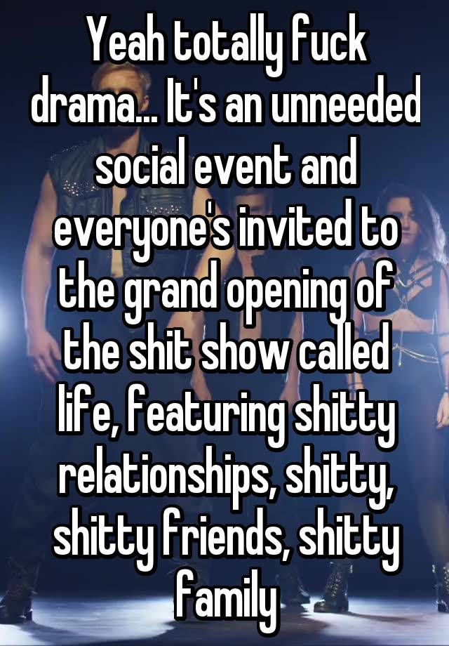 Yeah totally fuck drama... It's an unneeded social event and everyone's invited to the grand opening of the shit show called life, featuring shitty relationships, shitty, shitty friends, shitty family