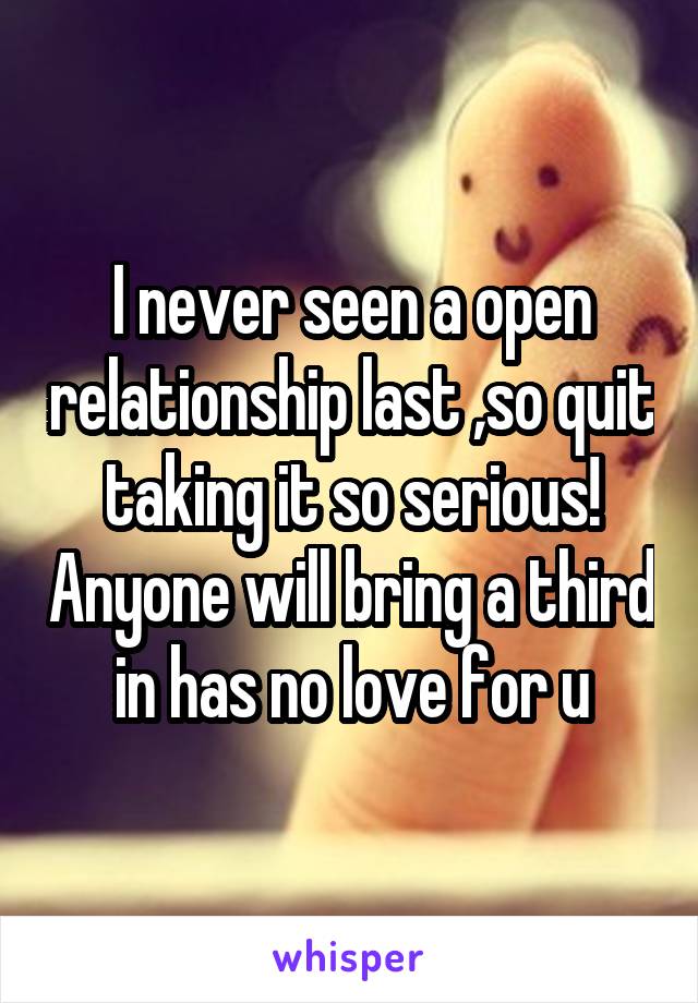 I never seen a open relationship last ,so quit taking it so serious! Anyone will bring a third in has no love for u