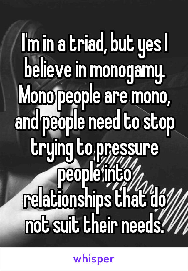 I'm in a triad, but yes I believe in monogamy. Mono people are mono, and people need to stop trying to pressure people into relationships that do not suit their needs.