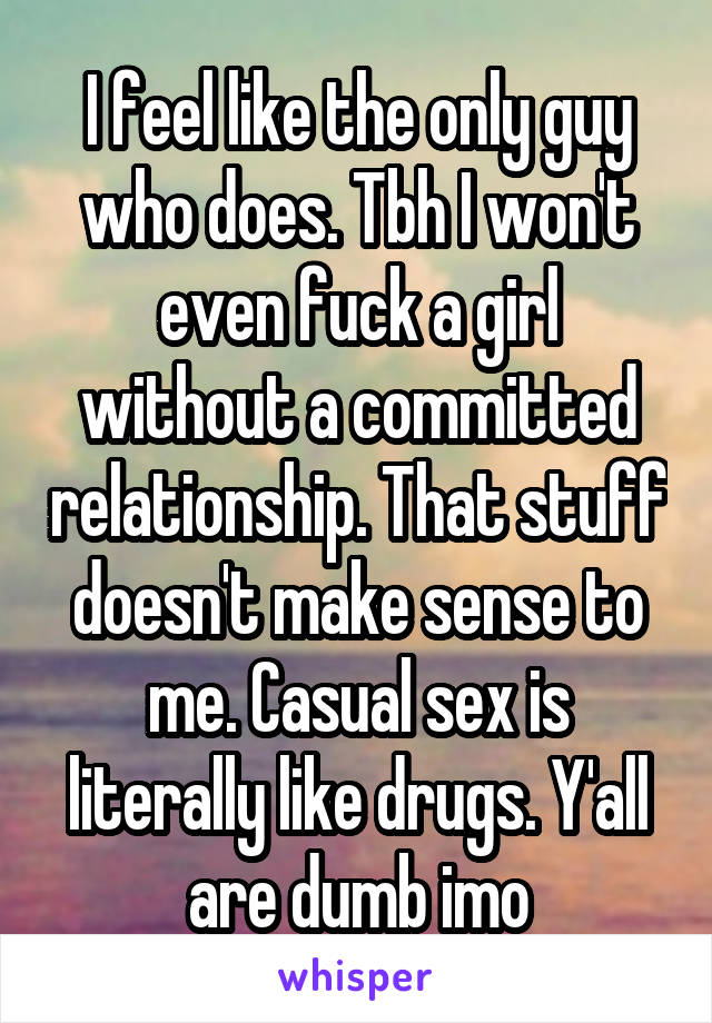 I feel like the only guy who does. Tbh I won't even fuck a girl without a committed relationship. That stuff doesn't make sense to me. Casual sex is literally like drugs. Y'all are dumb imo