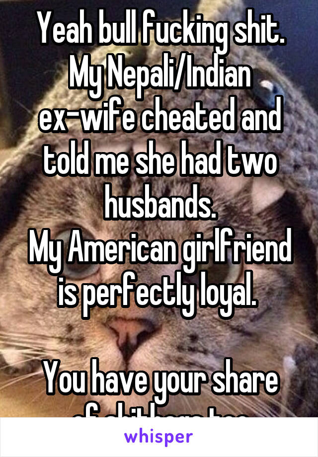 Yeah bull fucking shit.
My Nepali/Indian ex-wife cheated and told me she had two husbands.
My American girlfriend is perfectly loyal. 

You have your share of shitbags too