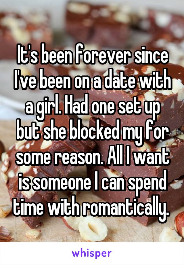 It's been forever since I've been on a date with a girl. Had one set up but she blocked my for some reason. All I want is someone I can spend time with romantically. 