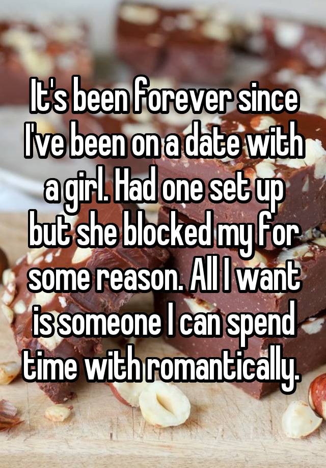 It's been forever since I've been on a date with a girl. Had one set up but she blocked my for some reason. All I want is someone I can spend time with romantically. 