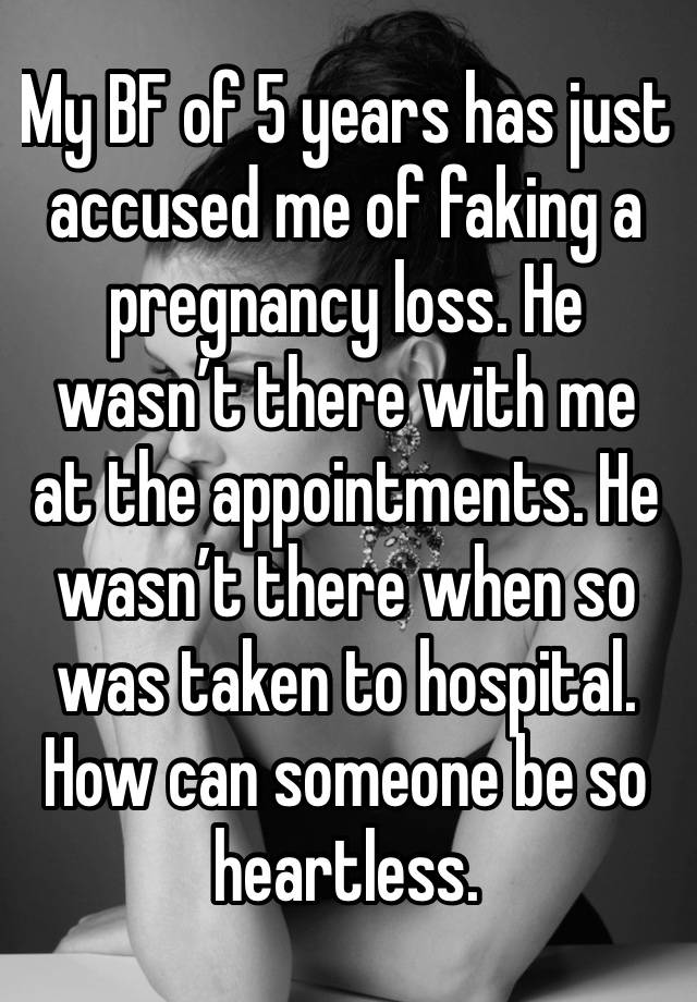 My BF of 5 years has just accused me of faking a pregnancy loss. He wasn’t there with me at the appointments. He wasn’t there when so was taken to hospital. How can someone be so heartless. 