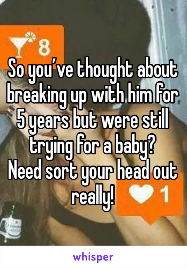 So you’ve thought about breaking up with him for 5 years but were still trying for a baby?
Need sort your head out really!