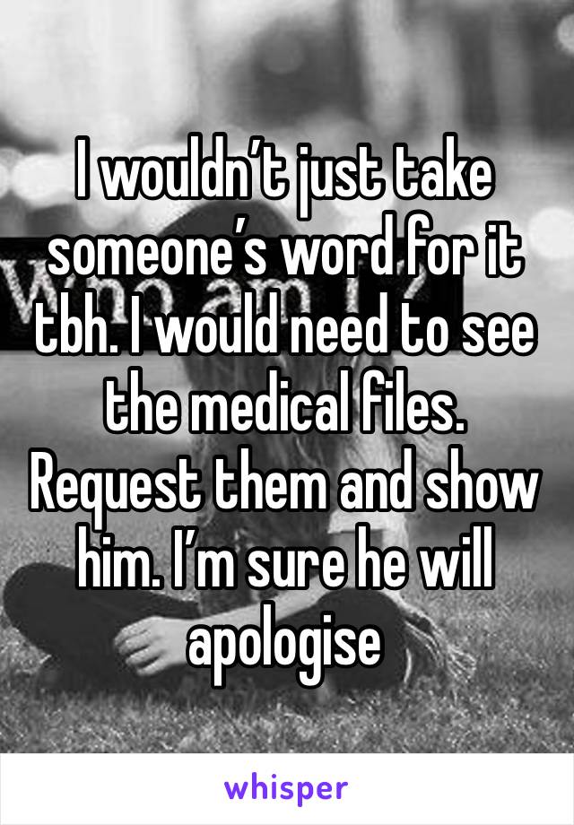 I wouldn’t just take someone’s word for it tbh. I would need to see the medical files. Request them and show him. I’m sure he will apologise 