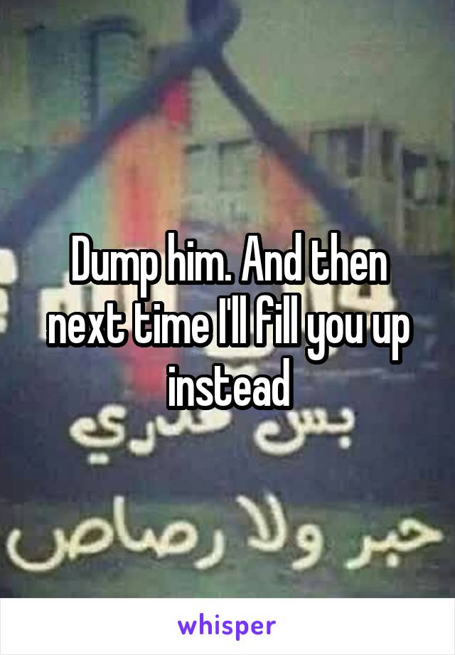 Dump him. And then next time I'll fill you up instead