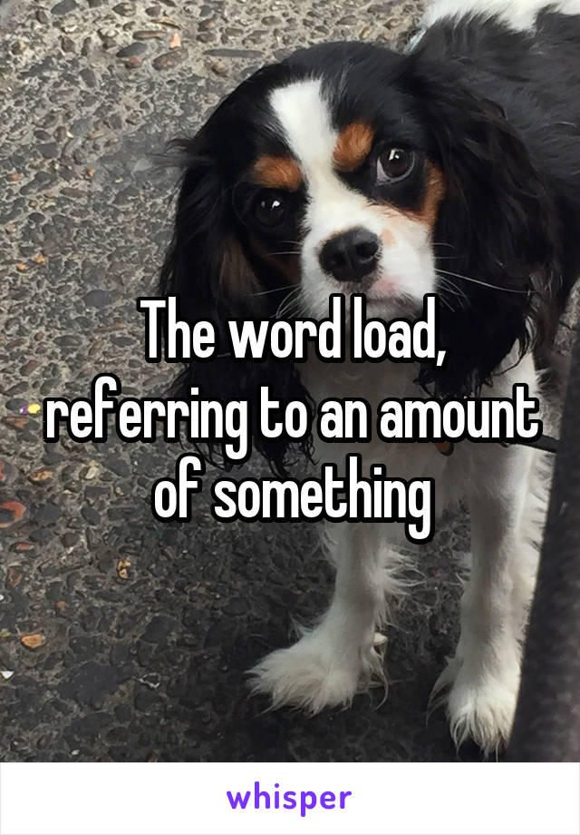 The word load, referring to an amount of something