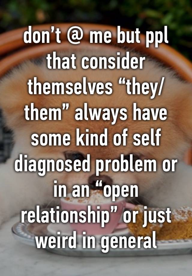 don’t @ me but ppl that consider themselves “they/them” always have some kind of self diagnosed problem or in an “open relationship” or just weird in general