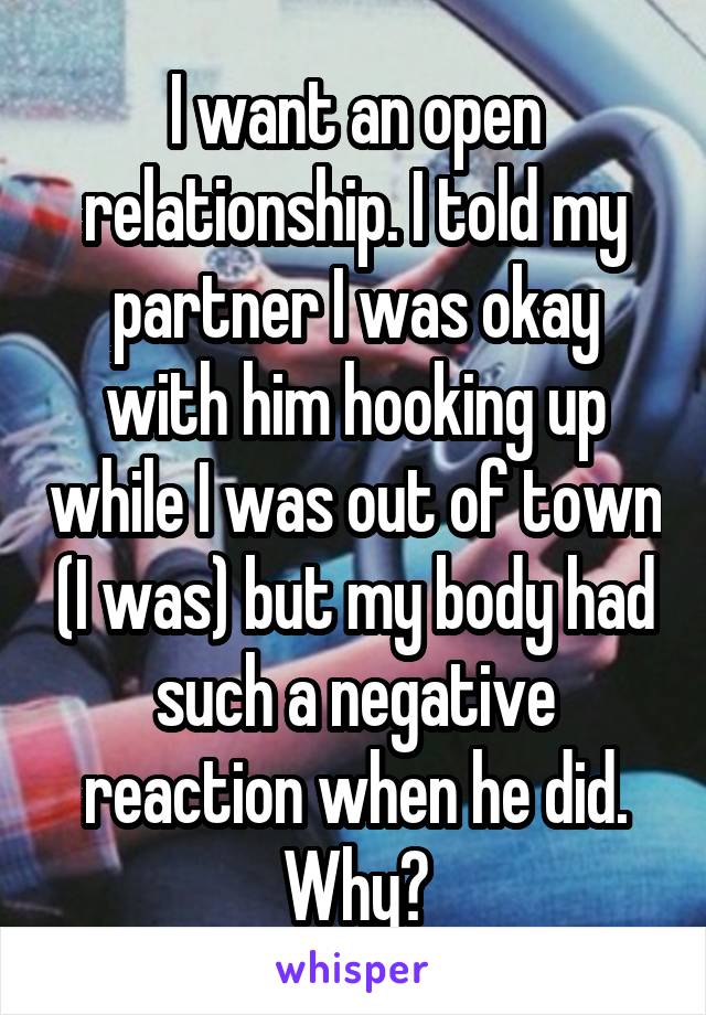 I want an open relationship. I told my partner I was okay with him hooking up while I was out of town (I was) but my body had such a negative reaction when he did. Why?