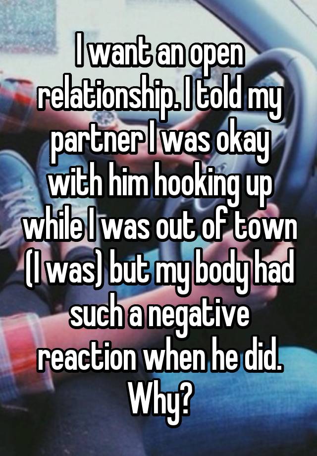 I want an open relationship. I told my partner I was okay with him hooking up while I was out of town (I was) but my body had such a negative reaction when he did. Why?