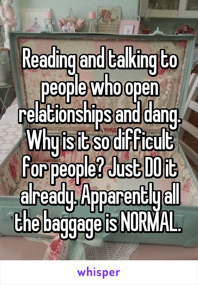 Reading and talking to people who open relationships and dang. Why is it so difficult for people? Just DO it already. Apparently all the baggage is NORMAL. 