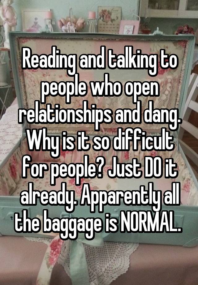 Reading and talking to people who open relationships and dang. Why is it so difficult for people? Just DO it already. Apparently all the baggage is NORMAL. 