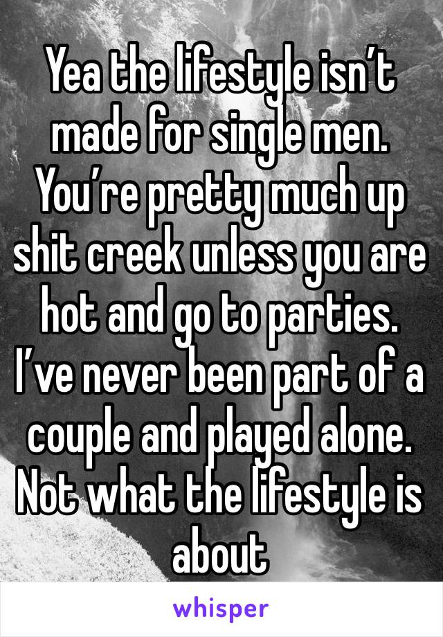 Yea the lifestyle isn’t made for single men. You’re pretty much up shit creek unless you are hot and go to parties. I’ve never been part of a couple and played alone. Not what the lifestyle is about 