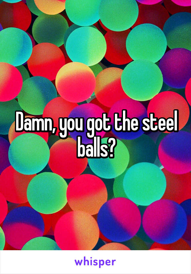 Damn, you got the steel balls?