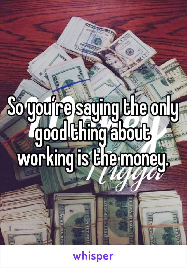 So you’re saying the only good thing about working is the money.  