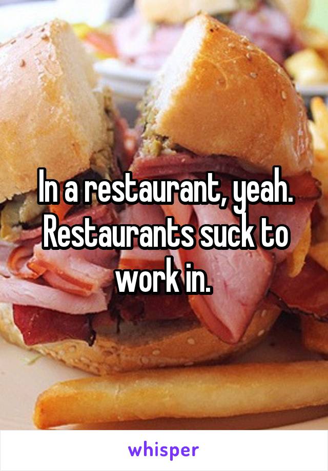 In a restaurant, yeah. Restaurants suck to work in. 