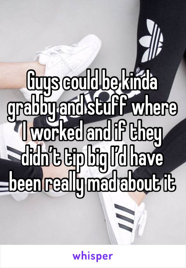 Guys could be kinda grabby and stuff where I worked and if they didn’t tip big I’d have been really mad about it 