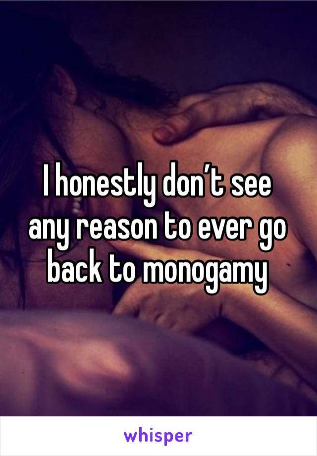 I honestly don’t see 
any reason to ever go back to monogamy