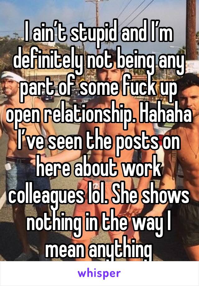 I ain’t stupid and I’m definitely not being any part of some fuck up open relationship. Hahaha  I’ve seen the posts on here about work colleagues lol. She shows nothing in the way I mean anything 