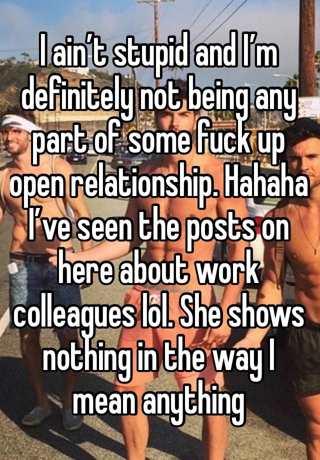 I ain’t stupid and I’m definitely not being any part of some fuck up open relationship. Hahaha  I’ve seen the posts on here about work colleagues lol. She shows nothing in the way I mean anything 