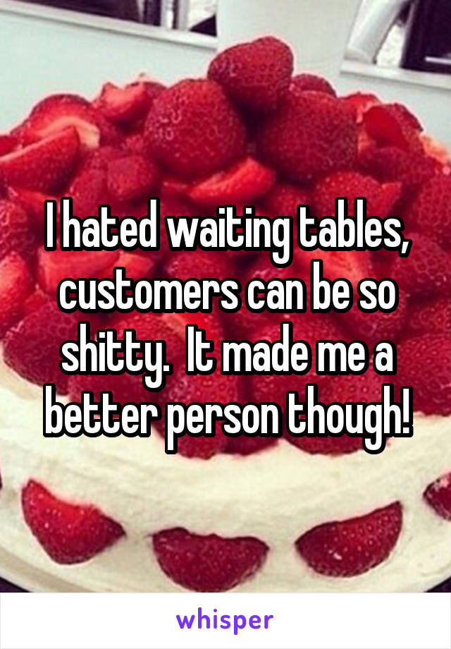 I hated waiting tables, customers can be so shitty.  It made me a better person though!