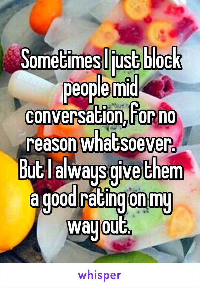 Sometimes I just block people mid conversation, for no reason whatsoever. But I always give them a good rating on my way out. 