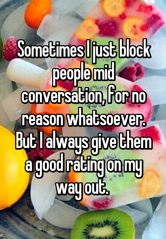 Sometimes I just block people mid conversation, for no reason whatsoever. But I always give them a good rating on my way out. 