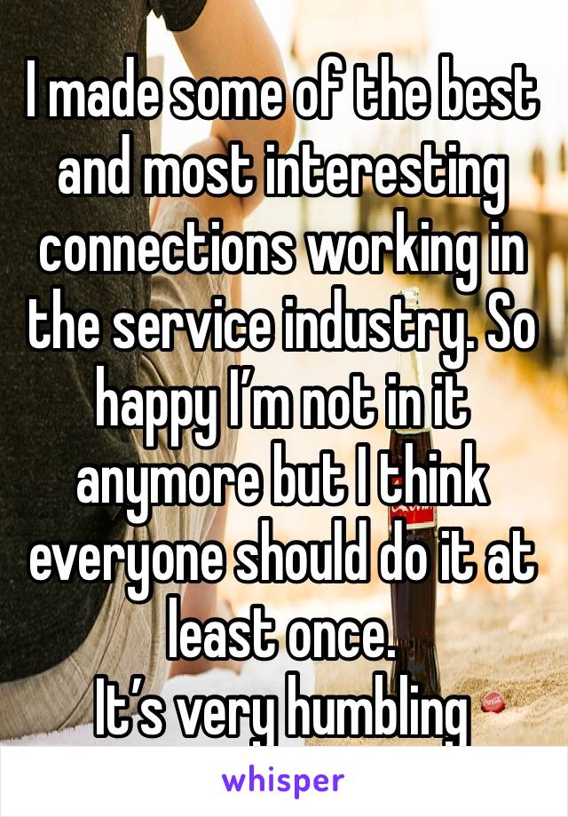 I made some of the best and most interesting connections working in the service industry. So happy I’m not in it anymore but I think everyone should do it at least once. 
It’s very humbling 