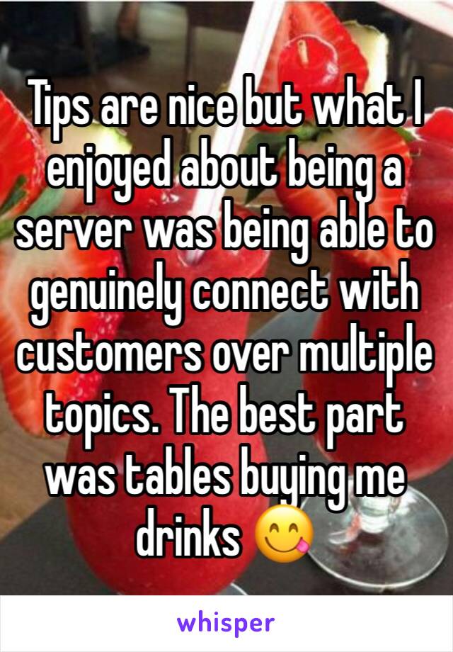 Tips are nice but what I enjoyed about being a server was being able to genuinely connect with customers over multiple topics. The best part was tables buying me drinks 😋